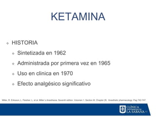 40
KETAMINA
Miller, R. Eriksson, L. Fleisher. L. et al. Miller´s Anesthesia. Seventh edition. Volumen 1. Section III. Chapter 26. Anesthetic pharmacology. Pag 742-747.
❖ HISTORIA
❖ Sintetizada en 1962
❖ Administrada por primera vez en 1965
❖ Uso en clinica en 1970
❖ Efecto analgésico significativo
 