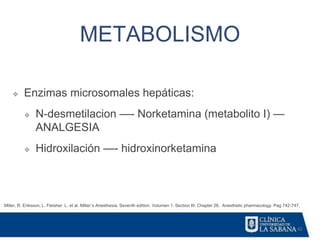 42
METABOLISMO
Miller, R. Eriksson, L. Fleisher. L. et al. Miller´s Anesthesia. Seventh edition. Volumen 1. Section III. Chapter 26. Anesthetic pharmacology. Pag 742-747.
❖ Enzimas microsomales hepáticas:
❖ N-desmetilacion —- Norketamina (metabolito I) —
ANALGESIA
❖ Hidroxilación —- hidroxinorketamina
 
