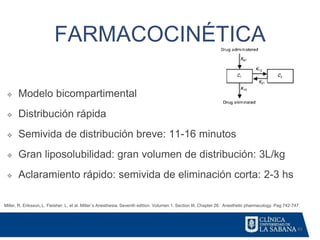 43
FARMACOCINÉTICA
Miller, R. Eriksson, L. Fleisher. L. et al. Miller´s Anesthesia. Seventh edition. Volumen 1. Section III. Chapter 26. Anesthetic pharmacology. Pag 742-747.
❖ Modelo bicompartimental
❖ Distribución rápida
❖ Semivida de distribución breve: 11-16 minutos
❖ Gran liposolubilidad: gran volumen de distribución: 3L/kg
❖ Aclaramiento rápido: semivida de eliminación corta: 2-3 hs
 