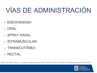 45
VÍAS DE ADMINISTRACIÓN
Miller, R. Eriksson, L. Fleisher. L. et al. Miller´s Anesthesia. Seventh edition. Volumen 1. Section III. Chapter 26. Anesthetic pharmacology. Pag 742-747.
❖ ENDOVENOSA
❖ ORAL
❖ SPRAY NASAL
❖ INTRAMUSCULAR
❖ TRANSCUTÁNEA
❖ RECTAL
 