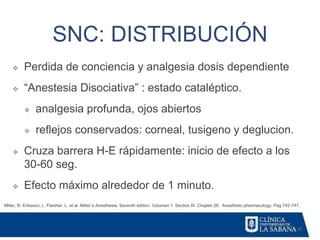 47
SNC: DISTRIBUCIÓN
Miller, R. Eriksson, L. Fleisher. L. et al. Miller´s Anesthesia. Seventh edition. Volumen 1. Section III. Chapter 26. Anesthetic pharmacology. Pag 742-747.
❖ Perdida de conciencia y analgesia dosis dependiente
❖ “Anestesia Disociativa” : estado cataléptico.
❖ analgesia profunda, ojos abiertos
❖ reflejos conservados: corneal, tusigeno y deglucion.
❖ Cruza barrera H-E rápidamente: inicio de efecto a los
30-60 seg.
❖ Efecto máximo alrededor de 1 minuto.
 