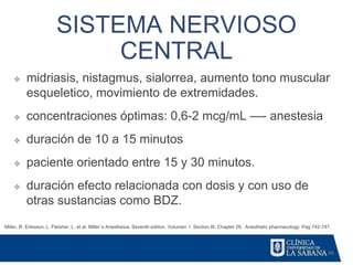 48
SISTEMA NERVIOSO
CENTRAL
Miller, R. Eriksson, L. Fleisher. L. et al. Miller´s Anesthesia. Seventh edition. Volumen 1. Section III. Chapter 26. Anesthetic pharmacology. Pag 742-747.
❖ midriasis, nistagmus, sialorrea, aumento tono muscular
esqueletico, movimiento de extremidades.
❖ concentraciones óptimas: 0,6-2 mcg/mL —- anestesia
❖ duración de 10 a 15 minutos
❖ paciente orientado entre 15 y 30 minutos.
❖ duración efecto relacionada con dosis y con uso de
otras sustancias como BDZ.
 