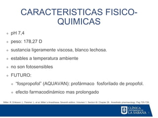 5
CARACTERISTICAS FISICO-
QUIMICAS
Miller, R. Eriksson, L. Fleisher. L. et al. Miller´s Anesthesia. Seventh edition. Volumen 1. Section III. Chapter 26. Anesthetic pharmacology. Pag 720-728.
❖ pH 7,4
❖ peso: 178,27 D
❖ sustancia ligeramente viscosa, blanco lechosa.
❖ estables a temperatura ambiente
❖ no son fotosensibles
❖ FUTURO:
❖ “fospropofol” (AQUAVAN): profármaco fosforilado de propofol.
❖ efecto farmacodinámico mas prolongado
 