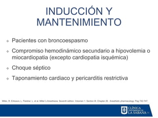 56
INDUCCIÓN Y
MANTENIMIENTO
Miller, R. Eriksson, L. Fleisher. L. et al. Miller´s Anesthesia. Seventh edition. Volumen 1. Section III. Chapter 26. Anesthetic pharmacology. Pag 742-747.
❖ Pacientes con broncoespasmo
❖ Compromiso hemodinámico secundario a hipovolemia o
miocardiopatia (excepto cardiopatia isquémica)
❖ Choque séptico
❖ Taponamiento cardiaco y pericarditis restrictiva
 