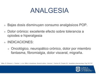 58
ANALGESIA
Miller, R. Eriksson, L. Fleisher. L. et al. Miller´s Anesthesia. Seventh edition. Volumen 1. Section III. Chapter 26. Anesthetic pharmacology. Pag 742-747.
❖ Bajas dosis disminuyen consumo analgésicos POP.
❖ Dolor crónico: excelente efecto sobre tolerancia a
opiodes e hiperalgesia
❖ INDICACIONES:
❖ Oncológico, neuropático crónico, dolor por miembro
fantasma, fibromialgia, dolor visceral, migraña.
 