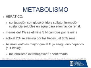 6
METABOLISMO
Miller, R. Eriksson, L. Fleisher. L. et al. Miller´s Anesthesia. Seventh edition. Volumen 1. Section III. Chapter 26. Anesthetic pharmacology. Pag 720-728.
❖ HEPÁTICO:
❖ conjugación con glucorónido y sulfato: formación
sustancia solubles en agua para eliminación renal.
❖ menos del 1% se elimina SIN cambios por la orina
❖ solo el 2% se elimina por las heces., el 88% renal
❖ Aclaramiento es mayor que el flujo sanguíneo hepático
(1,4 l/min):
❖ metabolismo extrahepatico? : confirmado
 