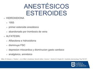 62
ANESTÉSICOS
ESTEROIDES
Miller, R. Eriksson, L. Fleisher. L. et al. Miller´s Anesthesia. Seventh edition. Volumen 1. Section III. Chapter 26. Anesthetic pharmacology. Pag 742-747.
❖ HIDROXIDIONA
❖ 1955
❖ primer esteroide anestésico
❖ abandonado por trombosis de vena
❖ ALFATESIN:
❖ Alfaxolona e hidroxidiona
❖ disminuye FSC
❖ depresion miocardica y disminucion gasto cardiaco
❖ analgésico, amnésico
 