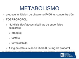 8
METABOLISMO
Miller, R. Eriksson, L. Fleisher. L. et al. Miller´s Anesthesia. Seventh edition. Volumen 1. Section III. Chapter 26. Anesthetic pharmacology. Pag 720-728.
❖ produce inhibición de citocromo P450 α concentración.
❖ FOSPROPOFOL:
❖ hidrólisis (fosfatasas alcalinas de superficies
celulares):
❖ propofol
❖ fosfato
❖ formaldehido
❖ 1 mg de esta sustancia libera 0,54 mg de propofol.
 