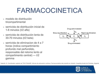 9
FARMACOCINETICA
Galeotti, G. Coordinador capitulo de TIVA FAAAAR. Articulo de educación continua: Farmacocinética del propofol en infusión. Hospital privado de Córdoba, Argentin
❖ modelo de distribución
tricompartimental
❖ semivida de distribución inicial de
1-8 minutos (t/2 alfa)
❖ semivida de distribución lenta de
30-70 minutos (t/2 beta)
❖ semivida de eliminacion de 4 a 7
horas (indica compartimiento
profundo mal perfundido,
responsable del retorno lento al
compartimento central) — t/2
gamma
 