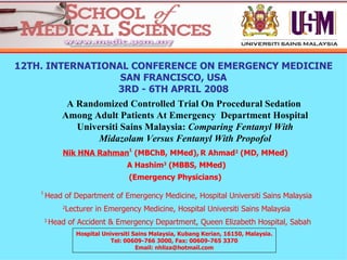 [object Object],12TH. INTERNATIONAL CONFERENCE ON EMERGENCY MEDICINE SAN FRANCISCO, USA 3RD - 6TH APRIL 2008 Nik HNA Rahman 1  (MBChB, MMed),   R Ahmad 2  (MD, MMed)  A Hashim 3  (MBBS, MMed) (Emergency Physicians)   1  Head of Department of Emergency Medicine, Hospital Universiti Sains Malaysia 2 Lecturer in Emergency Medicine, Hospital Universiti Sains Malaysia 3  Head of Accident & Emergency Department, Queen Elizabeth Hospital, Sabah Hospital Universiti Sains Malaysia, Kubang Kerian, 16150, Malaysia. Tel: 00609-766 3000, Fax: 00609-765 3370 Email: nhliza@hotmail.com 