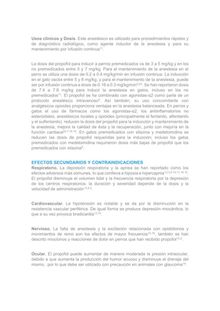 Usos clínicos y Dosis. Este anestésico es utilizado para procedimientos rápidos y
de diagnóstico radiológico, como agente inductor de la anestesia y para su
mantenimiento por infusión continua11.
La dosis del propofol para inducir a perros premedicados va de 3 a 5 mg/kg y en los
no premedicados entre 5 y 7 mg/kg. Para el mantenimiento de la anestesia en el
perro se utiliza una dosis de 0.2 a 0.4 mg/kg/min en infusión continua. La inducción
en el gato oscila entre 5 y 8 mg/kg, y para el mantenimiento de la anestesia, puede
ser por infusión continua a dosis de 0.16 a 0.3 mg/kg/min5,23. Se han reportaron dosis
de 7.4 a 7.8 mg/kg para inducir la anestesia en gatos, incluso en los no
premedicados11. El propofol se ha combinado con agonistas-α2 como parte de un
protocolo anestésico intravenoso5. Así también, su uso concomitante con
analgésicos opioides proporciona ventajas en la anestesia balanceada. En perros y
gatos el uso de fármacos como los agonistas-α2, los antiinflamatorios no
esteroidales, anestésicos locales y opioides (principalmente el fentanilo, alfentanilo
y el sulfentanilo) reducen la dosis del propofol para la inducción y mantenimiento de
la anestesia, mejora la calidad de ésta y la recuperación, junto con mejoría en la
función cardiaca22,7,10,15. En gatos premedicados con xilazina y medetomidina se
reducen las dosis de propofol requeridas para la inducción; incluso los gatos
premedicados con medetomidina requirieron dosis más bajas de propofol que los
premedicados con xilazina9.
EFECTOS SECUNDARIOS Y CONTRAINDICACIONES
Respiratorio. La depresión respiratoria y la apnea se han reportado como los
efectos adversos más comunes, lo que conlleva a hipoxia e hipercapnia13,3,9,10,11,14,15.
El propofol disminuye el volumen tidal y la frecuencia respiratoria por la depresión
de los centros respiratorios; la duración y severidad depende de la dosis y la
velocidad de administración13,9,2.
Cardiovascular. La hipotensión es notable y se da por la disminución en la
resistencia vascular periférica. De igual forma se produce depresión miocárdica, lo
que a su vez provoca bradicardia13,10.
Nervioso. La falta de anestesia y la excitación relacionada con opistótonos y
movimientos de remo son los efectos de mayor frecuencia15,16, también se han
descrito mioclonos y reacciones de dolor en perros que han recibido propofol14,2.
Ocular. El propofol puede aumentar de manera moderada la presión intraocular,
debido a que aumenta la producción del humor acuoso y disminuye el drenaje del
mismo, por lo que debe ser utilizado con precaución en animales con glaucoma14.
 