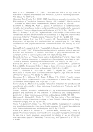 Muir III W.W., Gadawski J.E., (2002). Cardiovascular effects of high dose of
romifidine in propofol-anesthetized cats. American Journal of Veterinary Research.
Vol. 63 (9). Pp: 1241-1246.
González C.A., Pereira E.J. (2002). SNC. Anestésicos generales inyectables. En
Farmacología y Terapèutica Veterinaria. Botana L.M., Landoni F., Martín-Jiménez
T. Editores. Ed. MacGrawHill. Interamericana. Madrid, España. Pp. 195-207
Liehmann L., Mosing M., Auer U., (2006). A comparison of cardiorespiratory
variables during isoflurane-fentanyl and propofol-fentanyl anaesthesia for surgery in
injured cats. Veterinary Anaesthesia and Analgesia. Vol. 33 (3). Pp: 158-168.
Musk G., Flaherty D.A., (2007). Target-controlled infusion of propofol combined with
variable rate infusion of remifentanil for anaesthesia of a dog with patent ductus
arteriosus. Veterinary Anaesthesia and Analgesia. Vol. 34 (5). Pp: 359-364
Selmi A.L., Mendes G.M., Lins B.T., Figueiredo J.P., Barbudo-Selmi G.R. (2005).
Comparison of xylazine and medetomidine as premedicants for cats being
anaesthetized with propofol-sevoflurane. Veterinary Record. Vol. 157 (5). Pp. 139-
143.
Correa M. do A., Aguiar A.J. de A., Teixeira N.F.J., Mendes G. de M. Steagall P.V.M.,
Lima A.F. da M., (2007). Effects of remifentanil infusión regimens on cardiovascular
function and responses to noxious stimulation in propofol-anesthetized cats.
American Journal of Veterinary Research. Vol. 68 (9). Pp:932-940
Rohrer B. C., Roos M., Price J. Ruess-Melzer K., Buchholz J., Poirier V., Kaser-Hotz
B., (2007). Clinical assessment of repeated propofol-associated anesthesia in cats.
Journal of American Veterinary Medical Association. Vol. 231 (9). Pp: 1347-1353.
Ferro L.P.C., Nunes N., Paula D.P., Nishimori C.D.T., Guerrero P.N.H., ConceiÇao
E.D.V. (2008). Biexprectral Index in dogs at three intravenous infusion rates of
propofol. Veterinary Anaesthesia and Analgesia. Vol 35. Pp. 228-231.
Sano T., Nishimura R., Mochizuki M., Hara Y., Tagawa M., (2003). Clinical
Usefulness of Propofol as an Anesthetic Induction Agent in Dogs and Cats. Journal
of Veterinary Science. Vol. 65 (5). Pp: 641-643.
Hofmeister E.H., Williams C.O., Braun C.,Moore P.A, (2008). Propofol versus
thiopental: effects on peri-induction intraocular pressures in normal dogs. Veterinary
Anaesthesia and Analgesia. Vol. 35 (4). Pp: 275-281.
Covey-Crump G., Murison P.J., (2008). Fentanyl or midazolam for co-induction of
anaesthesia with propofol in dogs. Veterinary Anaesthesia and Analgesia. Vol. 35
(6). Pp: 463-472.
Sams L., Braun C., Allman D., Hofmeister E. (2008). A comparison of the effects of
propofol and etomidate on the induction of anesthesia and cardiopulmonary
parameters in dogs. Veterinary Anaesthesia and Analgesia. Vol 35, 488-494.
Heldmann E., Cimino B.D., Shofer F., (1999). The Association of Propofol Usage
With Postoperative Wound Infection Rate in Clean Wounds: A Retrospective Study.
Veterinary Surgery. Vol. 28. Pp:256-259.
Wiese A.J., Lerche P., Cleale R.M., Muir W.W. (2010). Investigation of escalating
and large bolus doses of a novel, nano-droplet, aqueous 1% propofol formulation in
cats. Veterinary Anaesthesia and Analgesia. Vol 37. Pp. 250-257.
Cleale R.M., Muir W.W., Waselu A.C., Lehmann M.W., Amodie D.M., Lerche P.
(2009). Pharmacokinetic and pharmacodynamic evaluation of propofol administered
to cats ina a novel, aqueous, nano-droplet formulation or as an oil-in-water
macroemulsion. Journal of Veterinary Pharmacology and Therapeutics. Vol 32. Pp.
436-445.
 