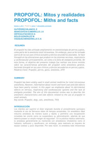 PROPOFOL: Mitos y realidades
PROPOFOL: Miths and facts
febrero 1, 2011 | Posted by admin in artículosNo comments
GUTIÉRREZ-BLANCO. E
IBANCOVICHI-CAMARILLO J.A
ORTEGA-PACHECO A
BOLIO-GONZÁLEZ M
VÁZQUEZ-MANZANILLA C.A
RESUMEN
El propofol ha sido utilizado ampliamente en anestesiología de perros y gatos,
como parte de la anestesia total intravenosa. Sin embargo, poco se ha revisado
acerca de los sus usos clínicos actuales y efectos secundarios asociados. Se hace
hincapié en las alteraciones que produce en los sistemas nervioso, respiratorio
y cardiovascular principalmente, así como a la falta de analgesia proveída. De
esta forma, el objetivo del presente trabajo fue realizar una breve revisión
sobre las características generales del propofol como anestésico general,
haciendo hincapié en sus usos clínicos y efectos secundarios en perros y gatos.
Palabras Clave: Propofol, perros, gatos, anestesia, ATIV
SUMMARY
Propofol has been widely used in small animal medicine for total intravenous
anesthesia, However, information about recent and novel uses and side effects
have been poorly revised. In this paper we emphasize about its detrimental
effects on nervous, respiratory and cardiovascular systems and the lack of
analgesia provided. The aim of this documental review was to describe the
anesthetic characteristics and side effects related to the use of propofol in
small animals.
Key words: Propofol, dogs, cats, anesthesia, TIVA
INTRODUCCIÓN
Los intentos por suprimir el dolor originado durante el procedimiento quirúrgico
mediante el uso de fármacos datan de tiempos ancestrales. Un anestésico ideal
induciría anestesia de manera suave y rápida, y permitiría una recuperación
inmediata tan pronto como se suspendiera su administración, además de que
debería poseer un amplio margen de seguridad1. En la práctica médica veterinaria,
la anestesia generalmente es mantenida con anestésicos inhalatorios como el
halotano, isoflurano y sevoflurano, sin embargo, para realizarla se requiere de
equipo costoso y poco disponible. Por esta razón, la anestesia total intravenosa
 