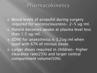  Blood levels of propofol during surgery
required for unconsciousness- 2-5 ug/ml.
 Patient becomes awake at plasma level less
than 1.5 ug/ml.
 ED90 for anaesthesia is 3.2ug/ml when
used with 67% of nitrous oxide.
 Larger doses required in children- higher
clearance rate(25%) and larger central
compartment volume(50%).
 