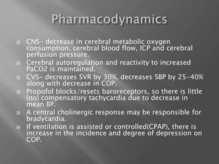  CNS- decrease in cerebral metabolic oxygen
consumption, cerebral blood flow, ICP and cerebral
perfusion pressure.
 Cerebral autoregulation and reactivity to increased
PaCO2 is maintained.
 CVS- decreases SVR by 30%, decreases SBP by 25-40%
along with decrease in COP.
 Propofol blocks/resets baroreceptors, so there is little
(no) compensatory tachycardia due to decrease in
mean BP.
 A central cholinergic response may be responsible for
bradycardia.
 If ventilation is assisted or controlled(CPAP), there is
increase in the incidence and degree of depression on
COP.
 
