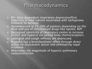  RS- dose dependent respiratory depression(first
reduction in tidal volume associated with tachypnoea
followed by apnoea).
 Apnoeaoccure in 25-30% of patients depending on the
dose and use of concomitant drugs like opoids, BZP .
 Decreased sensitvity of respiratory centre to increase
in CO2 and hypoxia via carotid body chemoreceptors.
 Laryngeal and cough reflexes are depressed.
 Propofol has a bronchodilator effect through direct
action on muscaranic action and attenuating vagal
response.
 Attenuates the magnitude of hypoxic pulmonary
vasoconstriction.
 