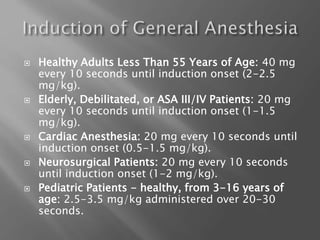  Healthy Adults Less Than 55 Years of Age: 40 mg
every 10 seconds until induction onset (2-2.5
mg/kg).
 Elderly, Debilitated, or ASA III/IV Patients: 20 mg
every 10 seconds until induction onset (1-1.5
mg/kg).
 Cardiac Anesthesia: 20 mg every 10 seconds until
induction onset (0.5-1.5 mg/kg).
 Neurosurgical Patients: 20 mg every 10 seconds
until induction onset (1-2 mg/kg).
 Pediatric Patients - healthy, from 3-16 years of
age: 2.5-3.5 mg/kg administered over 20-30
seconds.
 