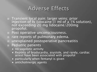  Transient local pain: larger veins; prior
injection of IV lidocaine (1 ml of a 1% solution),
not exceeding 20 mg lidocaine/200mg
propofol.
 Post operative unconsciousness.
 rare reports of pulmonary edema.
 unexplained postoperative pancreatitis
 Pediatric patients
 no vagolytic activity
 Reports of bradycardia, asystole, and rarely, cardiac
arrest have been associated with propofol
 particularly when fentanyl is given
 anticholinergic agents
 