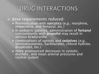  dose requirements reduced:
 Premedication with narcotics (e.g., morphine,
meperidine, and fentanyl, etc.)
 In pediatric patients, administration of fentanyl
concomitantly with propofol may result in
serious bradycardia
 combinations of opioids and sedatives (e.g.,
benzodiazepines, barbiturates, chloral hydrate,
droperidol, etc.)
 more pronounced decreases in systolic,
diastolic, and mean arterial pressures and
cardiac output
 