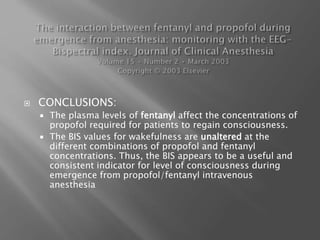  CONCLUSIONS:
 The plasma levels of fentanyl affect the concentrations of
propofol required for patients to regain consciousness.
 The BIS values for wakefulness are unaltered at the
different combinations of propofol and fentanyl
concentrations. Thus, the BIS appears to be a useful and
consistent indicator for level of consciousness during
emergence from propofol/fentanyl intravenous
anesthesia
 