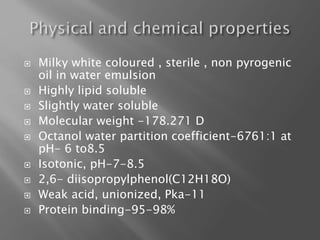  Milky white coloured , sterile , non pyrogenic
oil in water emulsion
 Highly lipid soluble
 Slightly water soluble
 Molecular weight -178.271 D
 Octanol water partition coefficient-6761:1 at
pH- 6 to8.5
 Isotonic, pH-7-8.5
 2,6- diisopropylphenol(C12H18O)
 Weak acid, unionized, Pka-11
 Protein binding-95-98%
 