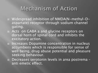  Widespread inhibition of NMDA(N-methyl-D-
aspartate) receptor through sodium channel
gating.
 Acts on GABA a and glycine receptors on
dorsal horn of spinal cord and inhibits the
excitatory action.
 Increases Dopamine concentration in nucleus
accumbens which is responsible for sense of
well being, drug abuse potential and pleasure
seeking behaviour.
 Decreases serotonin levels in area postrema –
anti emetic effect.
 
