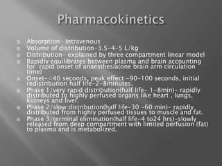  Absorption- Intravenous
 Volume of distribution-3.5-4-5 L/kg
 Distribution- explained by three compartment linear model
 Rapidly equilibrates between plasma and brain accounting
for rapid onset of anaesthesia(one brain arm circulation
time)
 Onset-<40 seconds, peak effect -90-100 seconds, initial
redistribution half life-2-8minutes.
 Phase 1/very rapid distribution(half life- 1-8min)- rapidly
distributed to highly perfused organs like heart , lungs,
kidneys and liver.
 Phase 2/slow distribution(half life-30 -60 min)- rapidly
distributed from highly perfused tissues to muscle and fat.
 Phase 3/terminal elimination(half life-4 to24 hrs)-slowly
released from deep compartment with limited perfusion (fat)
to plasma and is metabolized.
 