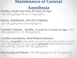 Maintenance of General
Anesthesia
Healthy Adults Less Than 55 Years of Age:
100-200 μg/kg/min (6-12 mg/kg/h).
Elderly, Debilitated, ASA III/IV Patients:
50-100 μg/kg/min (3-6 mg/kg/h).
Pediatric Patients - healthy, 3 years to 16 years of age: 125-
300 μg/kg/min (7.5-18 mg/kg/h)
Cardiac Anesthesia, Most Patients Require:
Primary propofol injectable emulsion with secondary opioid:
100-150 μg/kg/min. Low-dose propofol injectable emulsion
with primary opioid: 50-100 μg/kg/min.
Neurosurgical Patients: 100-200 μg/kg/min (6-12 mg/kg/h).
 