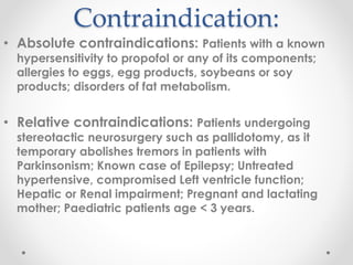 Contraindication:
• Absolute contraindications: Patients with a known
hypersensitivity to propofol or any of its components;
allergies to eggs, egg products, soybeans or soy
products; disorders of fat metabolism.
• Relative contraindications: Patients undergoing
stereotactic neurosurgery such as pallidotomy, as it
temporary abolishes tremors in patients with
Parkinsonism; Known case of Epilepsy; Untreated
hypertensive, compromised Left ventricle function;
Hepatic or Renal impairment; Pregnant and lactating
mother; Paediatric patients age < 3 years.
 