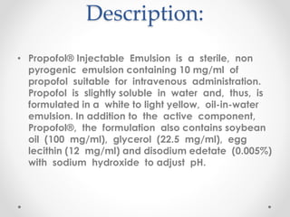 Description:
• Propofol® Injectable Emulsion is a sterile, non
pyrogenic emulsion containing 10 mg/ml of
propofol suitable for intravenous administration.
Propofol is slightly soluble in water and, thus, is
formulated in a white to light yellow, oil-in-water
emulsion. In addition to the active component,
Propofol®, the formulation also contains soybean
oil (100 mg/ml), glycerol (22.5 mg/ml), egg
lecithin (12 mg/ml) and disodium edetate (0.005%)
with sodium hydroxide to adjust pH.
 