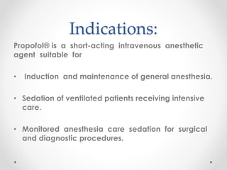 Indications:
Propofol® is a short-acting intravenous anesthetic
agent suitable for
• Induction and maintenance of general anesthesia.
• Sedation of ventilated patients receiving intensive
care.
• Monitored anesthesia care sedation for surgical
and diagnostic procedures.
 