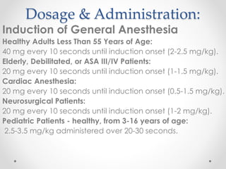 Dosage & Administration:
Induction of General Anesthesia
Healthy Adults Less Than 55 Years of Age:
40 mg every 10 seconds until induction onset (2-2.5 mg/kg).
Elderly, Debilitated, or ASA III/IV Patients:
20 mg every 10 seconds until induction onset (1-1.5 mg/kg).
Cardiac Anesthesia:
20 mg every 10 seconds until induction onset (0.5-1.5 mg/kg).
Neurosurgical Patients:
20 mg every 10 seconds until induction onset (1-2 mg/kg).
Pediatric Patients - healthy, from 3-16 years of age:
2.5-3.5 mg/kg administered over 20-30 seconds.
 