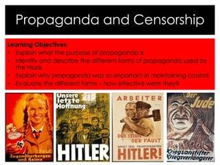 Propaganda and Censorship 
Learning Objectives: 
• Explain what the purpose of propaganda is 
• Identify and describe the different forms of propaganda used by 
the Nazis 
• Explain why propaganda was so important in maintaining control 
• Evaluate the different forms – how effective were they? 
 