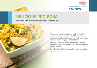 DELICIOUS PRO-POHA
A dose of high protein in a traditional Indian recipe
Poha or pohe is a quick breakfast or snack food made of
beaten rice or flattened rice from the Maharashtrian and
Gujarati cuisines. It can be prepared very easily and is highly
nutritious as a lot of veggies can be added to it.
‘Delicious Pro-Poha’ is fortified with DuPont™ Danisco®
soy proteins to kick start your day with a wholesome protein
enriched breakfast.
You will relish this dose of high quality protein in a delicious
vegetarian recipe.
 