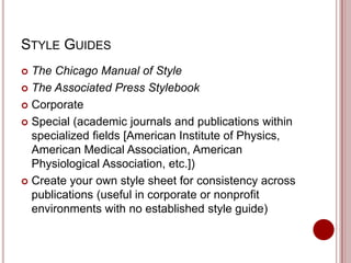 STYLE GUIDES
The Chicago Manual of Style
 The Associated Press Stylebook
 Corporate
 Special (academic journals and publications within
specialized fields [American Institute of Physics,
American Medical Association, American
Physiological Association, etc.])
 Create your own style sheet for consistency across
publications (useful in corporate or nonprofit
environments with no established style guide)


 