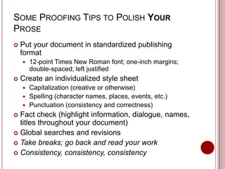 SOME PROOFING TIPS TO POLISH YOUR
PROSE


Put your document in standardized publishing
format




12-point Times New Roman font; one-inch margins;
double-spaced; left justified

Create an individualized style sheet
Capitalization (creative or otherwise)
 Spelling (character names, places, events, etc.)
 Punctuation (consistency and correctness)


Fact check (highlight information, dialogue, names,
titles throughout your document)
 Global searches and revisions
 Take breaks; go back and read your work
 Consistency, consistency, consistency


 