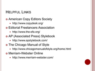 HELPFUL LINKS


American Copy Editors Society




Editorial Freelancers Association




http://www.apstylebook.com/

The Chicago Manual of Style




http://www.the-efa.org/

AP (Associated Press) Stylebook




http://www.copydesk.org/

http://www.chicagomanualofstyle.org/home.html

Merriam-Webster Online


http://www.merriam-webster.com/

 