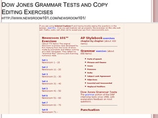 DOW JONES GRAMMAR TESTS AND COPY
EDITING EXERCISES
HTTP://WWW.NEWSROOM101.COM/NEWSROOM101/

 