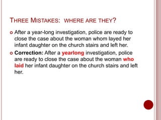 THREE MISTAKES:

WHERE ARE THEY?

After a year-long investigation, police are ready to
close the case about the woman whom layed her
infant daughter on the church stairs and left her.
 Correction: After a yearlong investigation, police
are ready to close the case about the woman who
laid her infant daughter on the church stairs and left
her.


 
