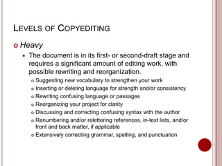 LEVELS OF COPYEDITING
 Heavy


The document is in its first- or second-draft stage and
requires a significant amount of editing work, with
possible rewriting and reorganization.
Suggesting new vocabulary to strengthen your work
 Inserting or deleting language for strength and/or consistency
 Rewriting confusing language or passages
 Reorganizing your project for clarity
 Discussing and correcting confusing syntax with the author
 Renumbering and/or relettering references, in-text lists, and/or
front and back matter, if applicable
 Extensively correcting grammar, spelling, and punctuation


 