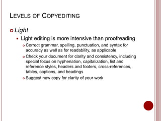 LEVELS OF COPYEDITING
 Light


Light editing is more intensive than proofreading
Correct grammar, spelling, punctuation, and syntax for
accuracy as well as for readability, as applicable
 Check your document for clarity and consistency, including
special focus on hyphenation, capitalization, list and
reference styles, headers and footers, cross-references,
tables, captions, and headings
 Suggest new copy for clarity of your work


 