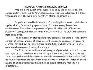 PROPOLIS: NATURE’S MEDICAL MIRACLE 
Propolis is the sweet-smelling resin used by the bees as a sealing 
compound in their hives. In Yoruba language, propolis is called Ida. It is thick, 
viscous and jelly-like with wide spectrum of healing properties. 
Propolis are used by honey bees for sealing the entrance to the hives 
against drafts, for stopping up cracks and for maintaining illness free 
environment. The pollen components of propolis adds to its efficacy and 
potency in curing common ailments. Propolis is one of the products derivable 
from bees hives. 
The composition of propolis is very complex, including perhaps thirty 
percent of various waxes, fifty-five percent resins and balsams, ten percent 
ethereal oils and five per cent pollen. In addition, a whole series of unusual 
compounds are present in small amounts. 
The first clue as to the real advantages of propolis in scientific terms 
was reported to have been established by a Frenchman, P.Lavie, who wrote 
about the anti-bacterial substances found in bee colonies as far back as 1960. 
He found that when propolis from hives was treated with hot water or alcohol, 
it gave an antibiotic extract that remained stable for many months in a 
refrigerator. 
 