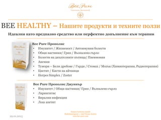 03.02.2015
Hedera Vertriebs GmbH
Radelmayergasse 1, 1190 Vienna Austria
www.bee-pure.com
BEE HEALTHY – Нашите продукти и ползите от тях
Bee Pure Прополис
• Имунитет / жизненост / автоимунни болести
• Общи настинки/ грип / възпалено гърло
• Болести на дихателните пътища/ пневмония
• Анемия
• Тумори – бели дробове / гърди / стомах / мозък (химиотерапия, радиотерапия)
• Цистит / кисти на яйчници
• Херпес симплекс / зостер
Bee Pure Прополис Джуниър
• Имунитет / общи настинки/ грип / възпалено гърло
• Ларингитис
• Вирални инфекции
• Лош апетит
Идеални като предпазно средство или перфектно допълнение към терапии
 