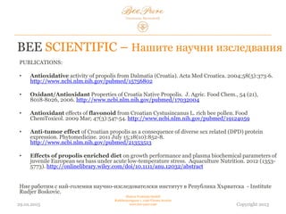 BEE SCIENTIFIC – Нашите научни изследвания
ПУБЛИКАЦИИ:
• Antioxidative activity of propolis from Dalmatia (Croatia). Acta Med Croatica. 2004;58(5):373‐6.
http://www.ncbi.nlm.nih.gov/pubmed/15756802
• Oxidant/Antioxidant Properties of Croatia Native Propolis. J. Agric. Food Chem., 54 (21),
8018‐8026, 2006. http://www.ncbi.nlm.nih.gov/pubmed/17032004
• Antioxidant effects of flavonoid from Croatian Cystusincanus L. rich bee pollen. Food
ChemToxicol. 2009 Mar; 47(3):547‐54. http://www.ncbi.nlm.nih.gov/pubmed/19124059
• Anti-tumor effect of Croatian propolis as a consequence of diverse sex related (DPD) protein
expression. Phytomedicine. 2011 July 15;18(10):852-8.
http://www.ncbi.nlm.nih.gov/pubmed/21353513
• Effects of propolis enriched diet on growth performance and plasma biochemical parameters of
juvenile European sea bass under acute low-temperature stress. Aquaculture Nutrition. 2012 (1353-
5773). http://onlinelibrary.wiley.com/doi/10.1111/anu.12032/abstract
Ние работим с най-големия научно-изследователски институт в Република Хърватска - Institute
Rudjer Boskovic.
03.02.2015
Hedera Vertriebs GmbH
Radelmayergasse 1, 1190 Vienna Austria
www.bee-pure.com Copyright 2013
 