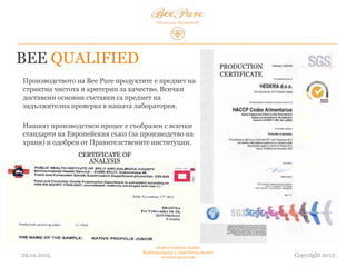 BEE QUALIFIED
В производството на продуктите Bee Pure се спазват
стриктна чистота и критерии за качество. Всички
доставени основни съставки са предмет на
задължителна проверка в нашата лаборатория.
Нашият производствен процес е съобразен с всички
стандарти на Европейския съюз (за производство на
храни) и одобрен от правителствените институции.
03.02.2015
Hedera Vertriebs GmbH
Radelmayergasse 1, 1190 Vienna Austria
www.bee-pure.com Copyright 2013
CERTIFICATE OF
ANALYSIS
PRODUCTION
CERTIFICATE
 