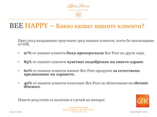 BEE HAPPY – Какво казват нашите клиенти?
03.02.2015
Hedera Vertriebs GmbH
Radelmayergasse 1, 1190 Vienna Austria
www.bee-pure.com Copyright 2013
През 2013 г. направихме проучване сред нашите клиенти, което беше
анализирано от GfK.
• 97% от нашите клиенти биха препоръчали Bee Pure на други хора.
• 85% от нашите клиенти чувстват подобрение на здравето си.
• 60% от нашите клиенти взимат продукти Bee Pure за естествена защита
на здравето.
• 40% от нашите клиенти използват Bee Pure за облекчаване на хронични
заболявания.
Повече резултати са налични в случай на интерес.
 