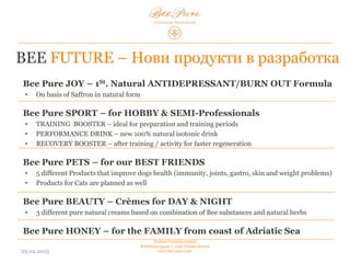03.02.2015
Hedera Vertriebs GmbH
Radelmayergasse 1, 1190 Vienna Austria
www.bee-pure.com
BEE FUTURE – Нови продукти в разработка
Bee Pure JOY – 1-ят природен антидепресант/BURN OUT Formula
• На базата на шафран в естествена форма
Bee Pure SPORT – за любители на спорта и полупрофесионални
спортисти
• TRAINING BOOSTER – идеален за периоди на подготовка и тренировки
• PERFORMANCE DRINK – нова, 100% естествена изотонична напитка
• RECOVERY BOOSTER –след тренировки/физическа активност за по-бързо възстановяване
Bee Pure PETS – за нашите най-добри приятели
• 5 различни продукта, които подобряват здравето на кучето (имунитет, стави, стомах, кожа и
проблеми с теглото)
• Също така са планирани за разработка и продукти за котки
Bee Pure BEAUTY – Дневни и нощни кремове
• 3 различни, чисти, натурални кремове, базирани на комбинация от пчелни продукти и
натурални билки
Bee Pure HONEY – продукт за семейството, който произхожда от Адриатическо
море
 
