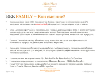 BEE FAMILY – Кои сме ние?
• Основавани сме през 1988г. Основният ни бизнес представлява проучване и производство на
100% натурални висококачествени хранителни добавки, базирани на солиден научен подход
и опит.
• След 14 години проучване и развиване, успяхме да въведем през 2002 г. чисти натурални
пчелни продукти, посредством иновативен процес, благодарение на който всичките им
натурални субстанции и лечебни свойства са напълно съхранени, така, както са в природата.
• Нашите 7 милиона пчели събират нектар и прашец от цветя и други растения сред природата
на Далмация в Република Хърватска.
• Около 400 специално обучени пчелари работят съобразно нашите специално разработени
методи и стандарти за култивиране, за да се гарантира най-доброто качество на натуралните
съставки.
• Нашите научни изследователи са: Dr. Saša Radić и Dr. Bozo Radic - съосновател.
• Наш основен предприемач и ръководител: Павлина Филипи - CEO & съосновател.
• Продуктите ни са налични за продажба към момента в следните страни: Австрия, Германия,
Франция, Хърватия, Словения, Босна и Херцеговина, България.
03.02.2015
Hedera Vertriebs GmbH
Radelmayergasse 1, 1190 Vienna Austria
www.bee-pure.com Copyright 2013
 