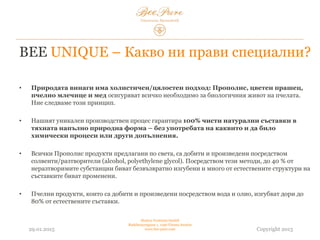 BEE UNIQUE – Какво ни прави специални?
• Природата винаги има холистичен/цялостен подход: Прополисът, цветният
прашец, пчелното млечице и медът осигуряват всичко необходимо за биологичния живот
на пчелата. Ние следваме този принцип.
• Нашият уникален производствен процес гарантира 100% чисти натурални съставки в
тяхната напълно природна форма – без употребата на каквито и да било
химически процеси или други допълнения.
• Всички продукти от прополис, предлагани по света, са добити и произведени чрез
солвенти/разтворители (алкохол, полиетилен гликол). Посредством тези методи, до 40% от
неразтворимите субстанции биват безвъзвратно изгубени и много от естествените структури на
съставките биват променени.
• Пчелните продукти, които са добити и произведени посредством вода и олио, загубват до 80%
от естествените съставки.
03.02.2015
Hedera Vertriebs GmbH
Radelmayergasse 1, 1190 Vienna Austria
www.bee-pure.com Copyright 2013
 