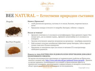 03.02.2015
Hedera Vertriebs GmbH
Radelmayergasse 1, 1190 Vienna Austria
www.bee-pure.com Copyright 2013
Propolis
Bee Pure Propolis
Какво е Прополис?
• 100% растителен произход, състоящ се от смоли, балсами, етерични масла и
восък
• Предпазва кошера и пчелите от микроби, бактерии, гъбички и вируси.
Ползи за човека?
• Древните египтяни са го ползвали за мумифициране. Сред древните гърци е бил
познат като „лек за синини и рани“. Византийците са го ползвали за компреси.
• Засилва естествените защитни механизми на организма – подобрява имунитета
• Най-силният естествен антибиотик (ефективен срещу бактерии, гъби и вируси),
познат също като „руския пеницилин“.
• Предпазва от оксидантен стрес (по-силен от витамин C!) и неутрализира
свободните радикали.
Повече от 1600 НАУЧНО-ИЗСЛЕДОВАТЕЛСКИ ПРОУЧВАНИЯ ДОКАЗВАТ
ПОЗИТИВНИТЕ ЕФЕКТИ:
За научно-изследователски проучвания на оздравителните свойства на прополиса,
посетете сайта: http://www.ncbi.nlm.nih.gov/pubmed/?term=propolis . Данните са
научно признати. Елиминирането на плацебо и предположения ефект е внимателно
планирано, документирано и преразгледано от експерти в съответната област преди
окончателното публикуване на изследванията.
BEE NATURAL – Естествени природни съставки
 